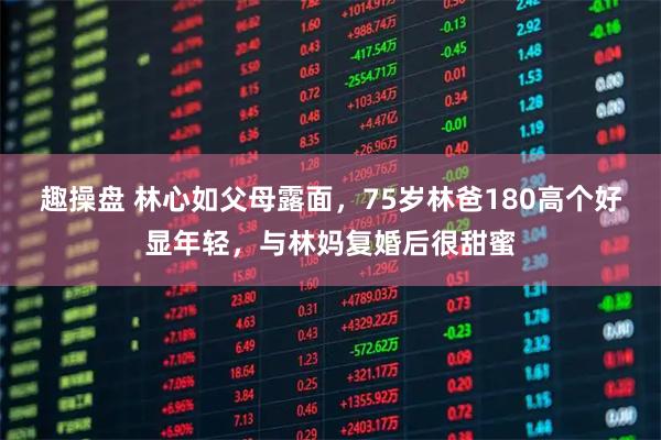 趣操盘 林心如父母露面，75岁林爸180高个好显年轻，与林妈复婚后很甜蜜