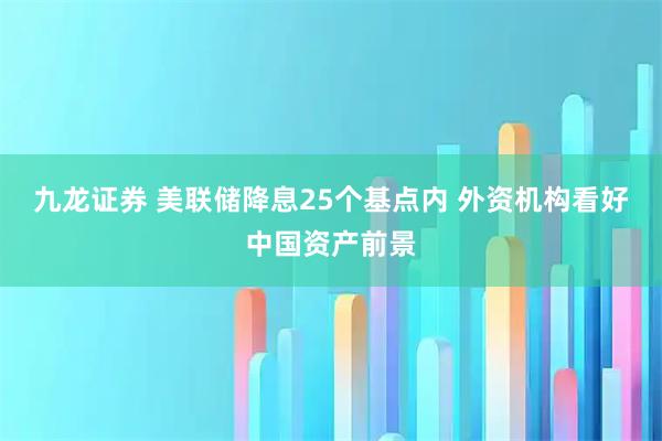 九龙证券 美联储降息25个基点内 外资机构看好中国资产前景