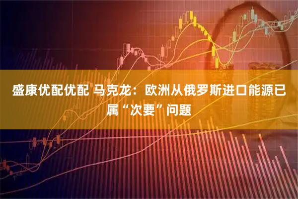 盛康优配优配 马克龙：欧洲从俄罗斯进口能源已属“次要”问题