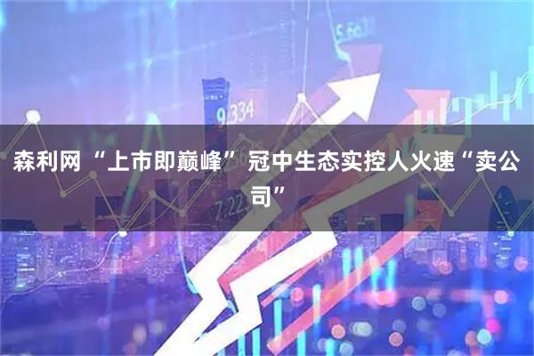 森利网 “上市即巅峰” 冠中生态实控人火速“卖公司”