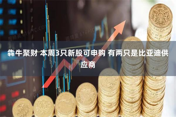 犇牛聚财 本周3只新股可申购 有两只是比亚迪供应商