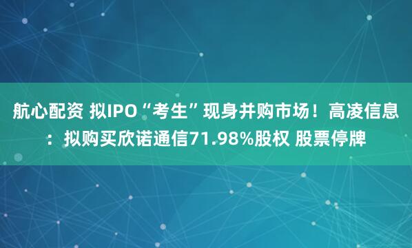 航心配资 拟IPO“考生”现身并购市场！高凌信息：拟购买欣诺通信71.98%股权 股票停牌
