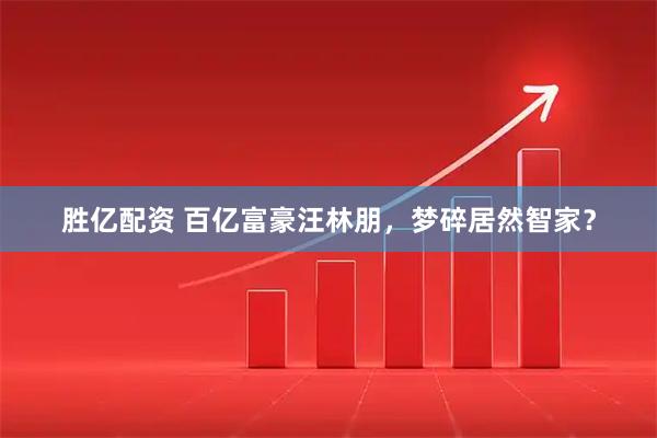 胜亿配资 百亿富豪汪林朋，梦碎居然智家？