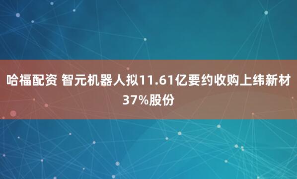 哈福配资 智元机器人拟11.61亿要约收购上纬新材37%股份