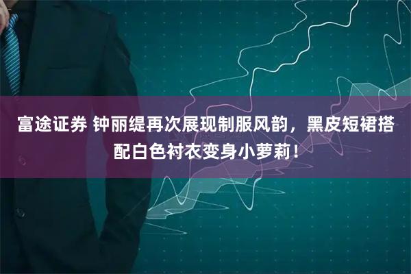 富途证券 钟丽缇再次展现制服风韵，黑皮短裙搭配白色衬衣变身小萝莉！