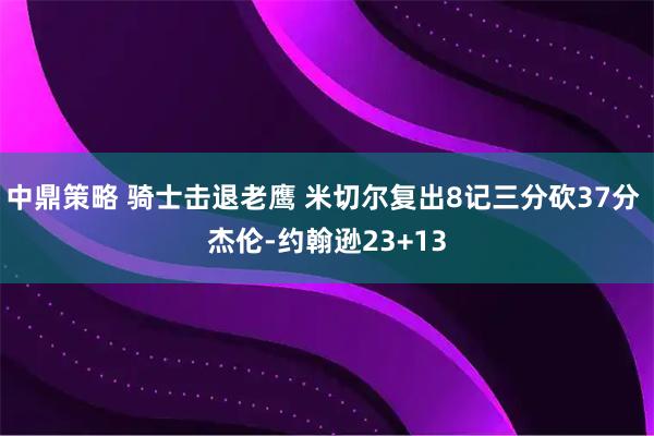 中鼎策略 骑士击退老鹰 米切尔复出8记三分砍37分 杰伦-约翰逊23+13