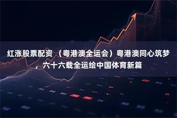 红涨股票配资 （粤港澳全运会）粤港澳同心筑梦，六十六载全运绘中国体育新篇