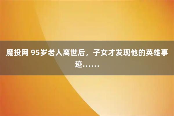 魔投网 95岁老人离世后，子女才发现他的英雄事迹……