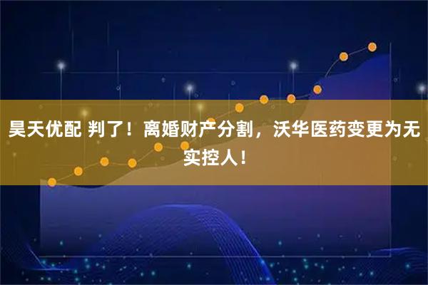 昊天优配 判了！离婚财产分割，沃华医药变更为无实控人！