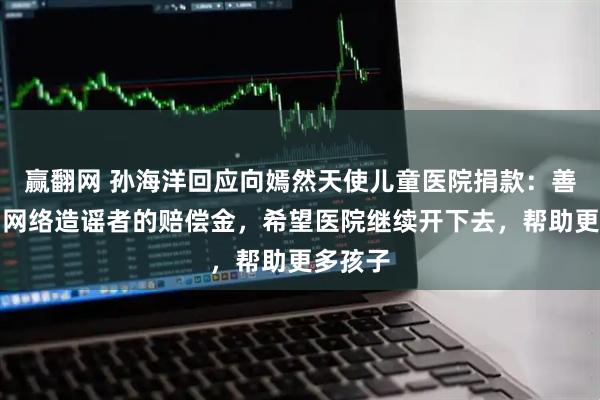 赢翻网 孙海洋回应向嫣然天使儿童医院捐款：善款来自网络造谣者的赔偿金，希望医院继续开下去，帮助更多孩子