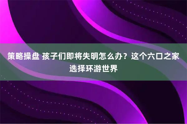 策略操盘 孩子们即将失明怎么办？这个六口之家选择环游世界