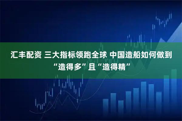 汇丰配资 三大指标领跑全球 中国造船如何做到“造得多”且“造得精”