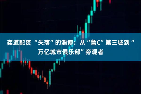 奕道配资 “失落”的淄博：从“鲁C”第三城到“万亿城市俱乐部”旁观者