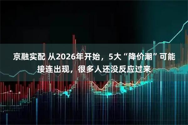 京融实配 从2026年开始，5大“降价潮”可能接连出现，很多人还没反应过来