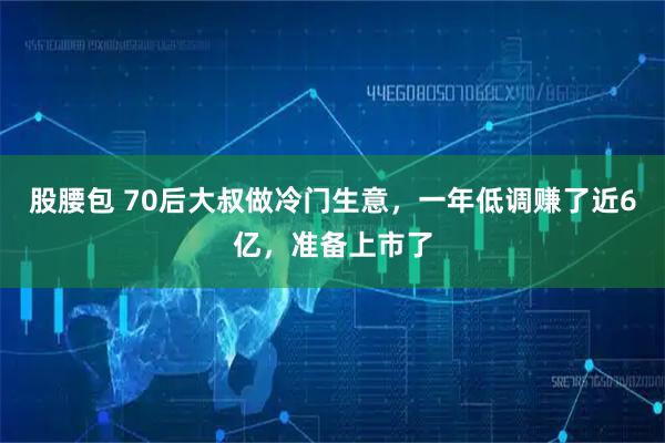 股腰包 70后大叔做冷门生意，一年低调赚了近6亿，准备上市了