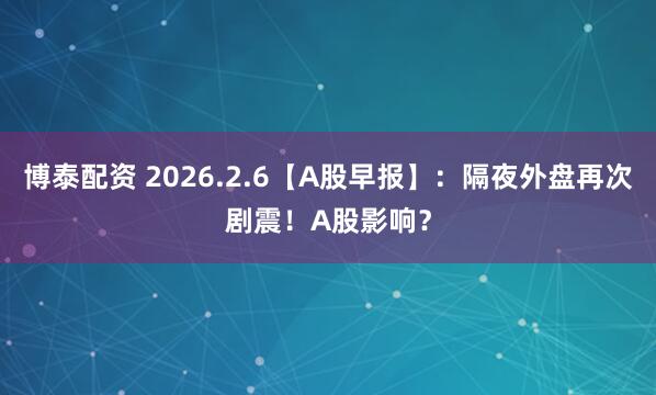 博泰配资 2026.2.6【A股早报】：隔夜外盘再次剧震！A股影响？