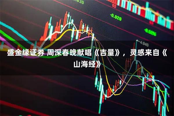 盛金缘证券 周深春晚献唱《吉量》，灵感来自《山海经》