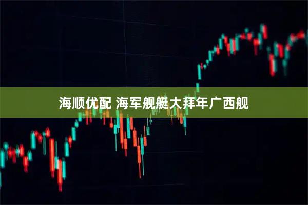 海顺优配 海军舰艇大拜年广西舰