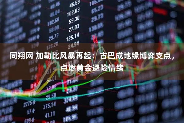 同翔网 加勒比风暴再起：古巴成地缘博弈支点，点燃黄金避险情绪