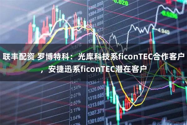联丰配资 罗博特科：光库科技系ficonTEC合作客户，安捷迅系ficonTEC潜在客户